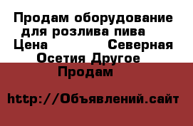 Продам оборудование для розлива пива . › Цена ­ 17 000 - Северная Осетия Другое » Продам   